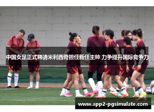 中国女足正式聘请米利西奇担任新任主帅 力争提升国际竞争力 中国女足正式聘请米利西奇担任新任主帅 力争提升国际竞争力