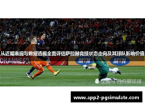 从近期表现与数据透视全面评估萨拉赫竞技状态走向及其球队影响价值