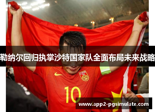 勒纳尔回归执掌沙特国家队全面布局未来战略